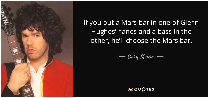 If you put a Mars bar in one of Glenn Hughes’ hands and a bass in the other, he’ll choose the Mars bar. - Gary Moore