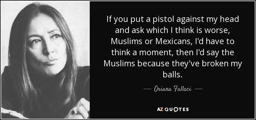 If you put a pistol against my head and ask which I think is worse, Muslims or Mexicans, I'd have to think a moment, then I'd say the Muslims because they've broken my balls. - Oriana Fallaci