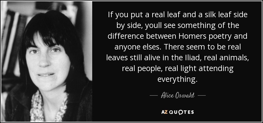 If you put a real leaf and a silk leaf side by side, youll see something of the difference between Homers poetry and anyone elses. There seem to be real leaves still alive in the Iliad, real animals, real people, real light attending everything. - Alice Oswald
