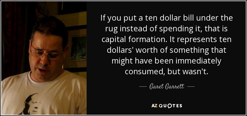 If you put a ten dollar bill under the rug instead of spending it, that is capital formation. It represents ten dollars' worth of something that might have been immediately consumed, but wasn't. - Garet Garrett
