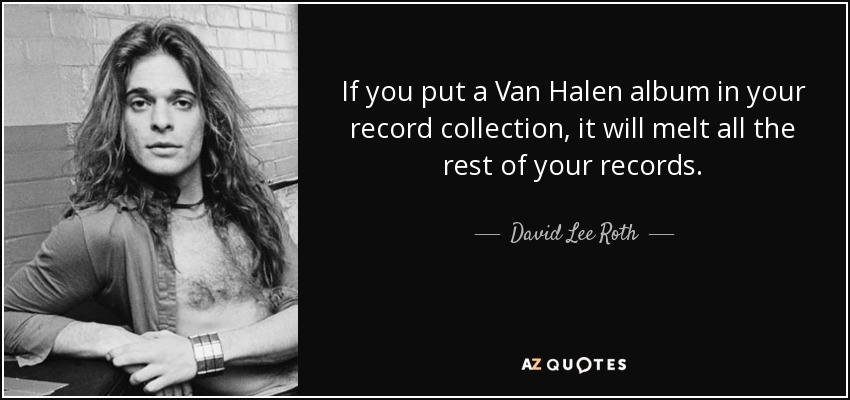 If you put a Van Halen album in your record collection, it will melt all the rest of your records. - David Lee Roth