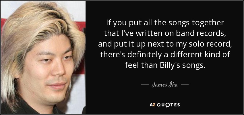 If you put all the songs together that I've written on band records, and put it up next to my solo record, there's definitely a different kind of feel than Billy's songs. - James Iha