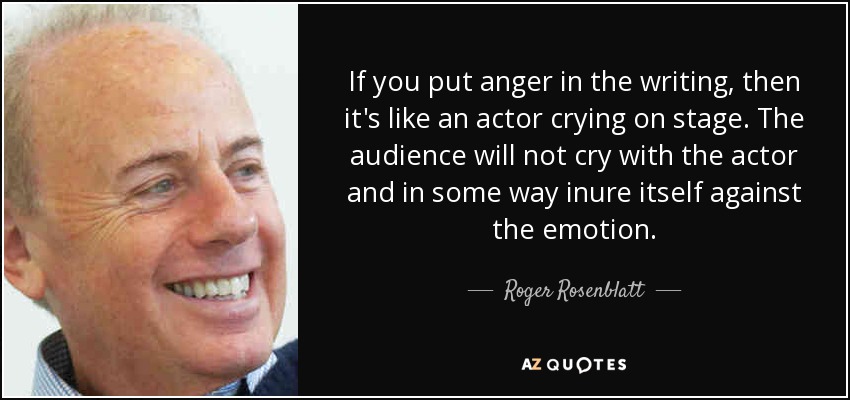 If you put anger in the writing, then it's like an actor crying on stage. The audience will not cry with the actor and in some way inure itself against the emotion. - Roger Rosenblatt