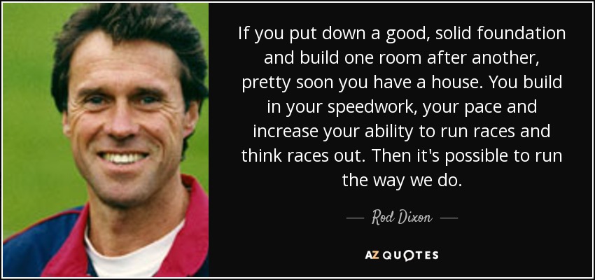 If you put down a good, solid foundation and build one room after another, pretty soon you have a house. You build in your speedwork, your pace and increase your ability to run races and think races out. Then it's possible to run the way we do. - Rod Dixon