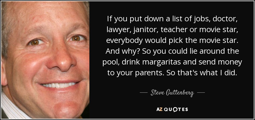 If you put down a list of jobs, doctor, lawyer, janitor, teacher or movie star, everybody would pick the movie star. And why? So you could lie around the pool, drink margaritas and send money to your parents. So that's what I did. - Steve Guttenberg