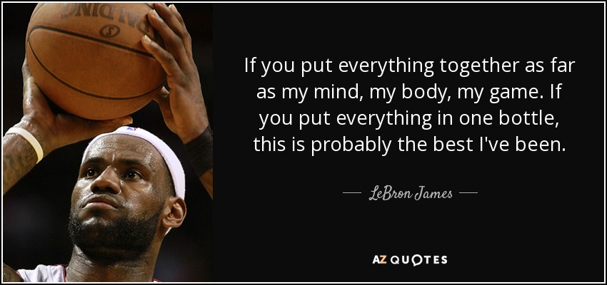 If you put everything together as far as my mind, my body, my game. If you put everything in one bottle, this is probably the best I've been. - LeBron James