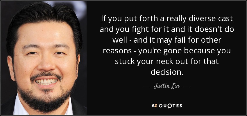 If you put forth a really diverse cast and you fight for it and it doesn't do well - and it may fail for other reasons - you're gone because you stuck your neck out for that decision. - Justin Lin