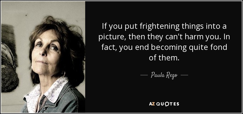 If you put frightening things into a picture, then they can't harm you. In fact, you end becoming quite fond of them. - Paula Rego