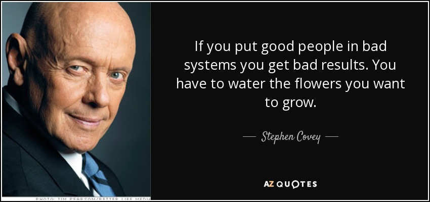 If you put good people in bad systems you get bad results. You have to water the flowers you want to grow. - Stephen Covey