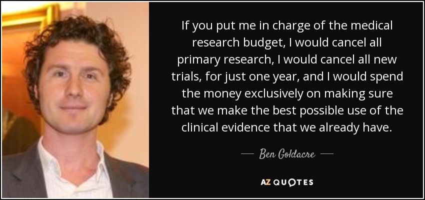 If you put me in charge of the medical research budget, I would cancel all primary research, I would cancel all new trials, for just one year, and I would spend the money exclusively on making sure that we make the best possible use of the clinical evidence that we already have. - Ben Goldacre