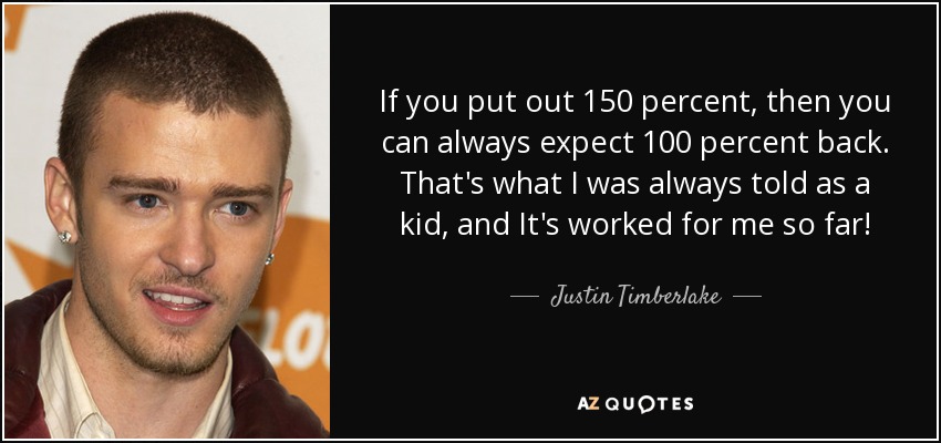 If you put out 150 percent, then you can always expect 100 percent back. That's what I was always told as a kid, and It's worked for me so far! - Justin Timberlake