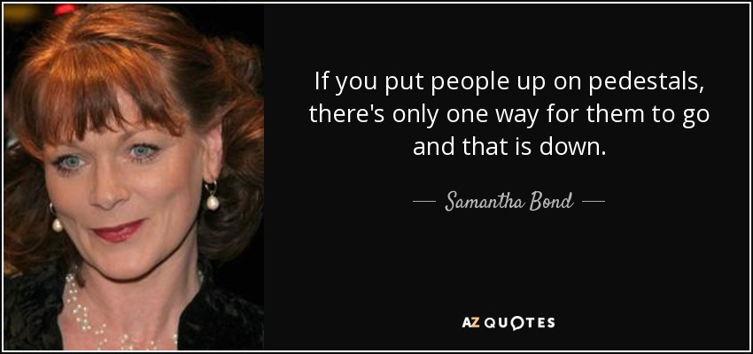 If you put people up on pedestals, there's only one way for them to go and that is down. - Samantha Bond