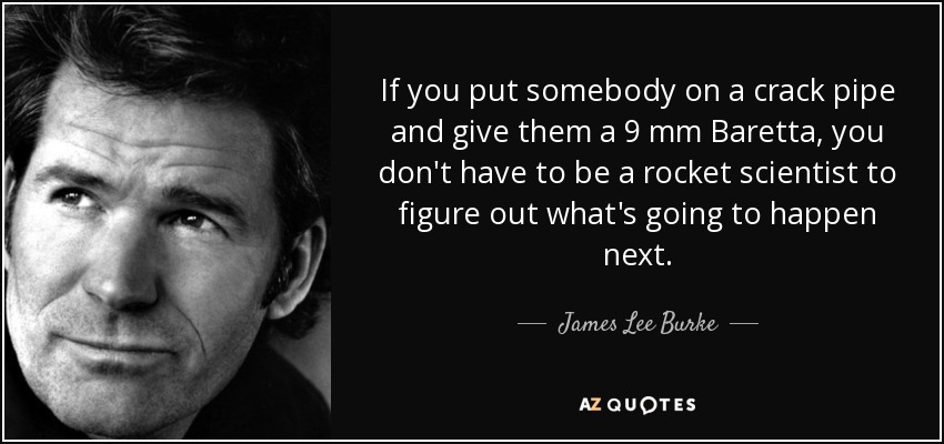 If you put somebody on a crack pipe and give them a 9 mm Baretta, you don't have to be a rocket scientist to figure out what's going to happen next. - James Lee Burke