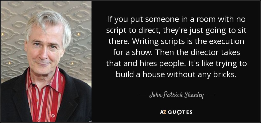 If you put someone in a room with no script to direct, they're just going to sit there. Writing scripts is the execution for a show. Then the director takes that and hires people. It's like trying to build a house without any bricks. - John Patrick Shanley