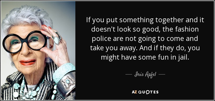 If you put something together and it doesn't look so good, the fashion police are not going to come and take you away. And if they do, you might have some fun in jail. - Iris Apfel