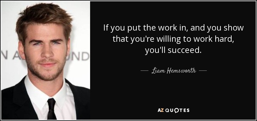 If you put the work in, and you show that you're willing to work hard, you'll succeed. - Liam Hemsworth