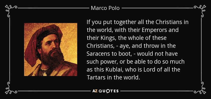 If you put together all the Christians in the world, with their Emperors and their Kings, the whole of these Christians, - aye, and throw in the Saracens to boot, - would not have such power, or be able to do so much as this Kublai, who is Lord of all the Tartars in the world. - Marco Polo