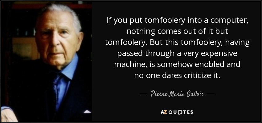 If you put tomfoolery into a computer, nothing comes out of it but tomfoolery. But this tomfoolery, having passed through a very expensive machine, is somehow enobled and no-one dares criticize it. - Pierre Marie Gallois