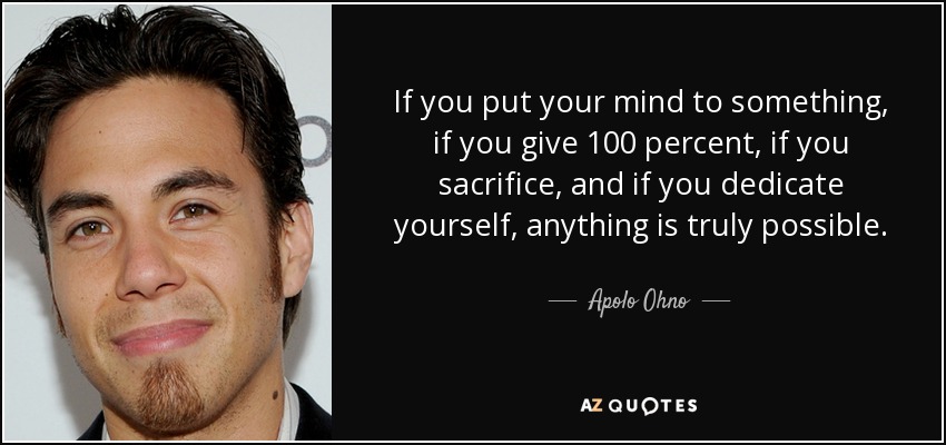 If you put your mind to something, if you give 100 percent, if you sacrifice, and if you dedicate yourself, anything is truly possible. - Apolo Ohno