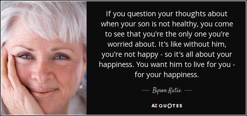 If you question your thoughts about when your son is not healthy, you come to see that you're the only one you're worried about. It's like without him, you're not happy - so it's all about your happiness. You want him to live for you - for your happiness. - Byron Katie
