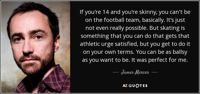 If you're 14 and you're skinny, you can't be on the football team, basically. It's just not even really possible. But skating is something that you can do that gets that athletic urge satisfied, but you get to do it on your own terms. You can be as ballsy as you want to be. It was perfect for me. - James Mercer