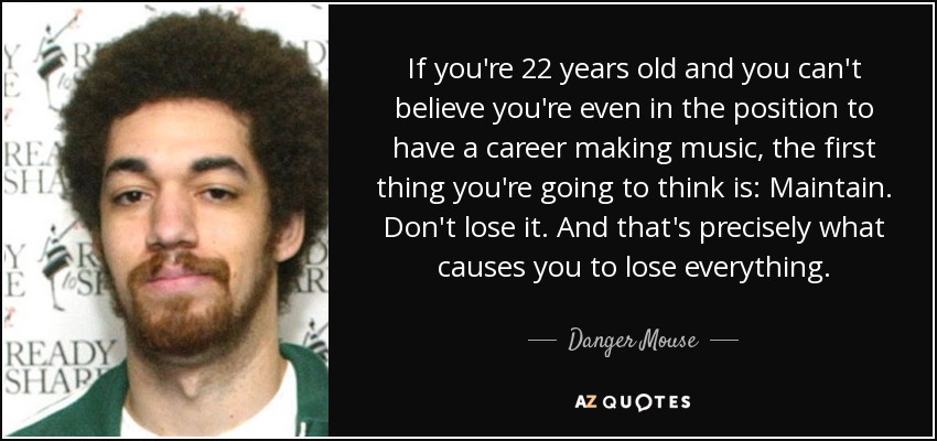 If you're 22 years old and you can't believe you're even in the position to have a career making music, the first thing you're going to think is: Maintain. Don't lose it. And that's precisely what causes you to lose everything. - Danger Mouse