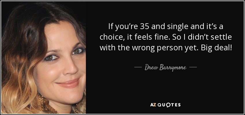 If you’re 35 and single and it’s a choice, it feels fine. So I didn’t settle with the wrong person yet. Big deal! - Drew Barrymore
