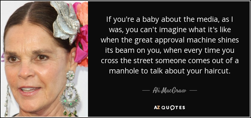 If you're a baby about the media, as I was, you can't imagine what it's like when the great approval machine shines its beam on you, when every time you cross the street someone comes out of a manhole to talk about your haircut. - Ali MacGraw