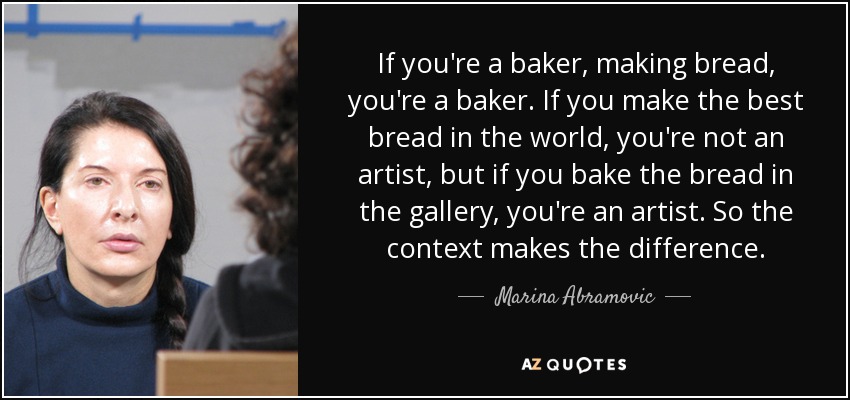 If you're a baker, making bread, you're a baker. If you make the best bread in the world, you're not an artist, but if you bake the bread in the gallery, you're an artist. So the context makes the difference. - Marina Abramovic