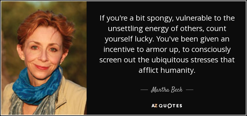 If you're a bit spongy, vulnerable to the unsettling energy of others, count yourself lucky. You've been given an incentive to armor up, to consciously screen out the ubiquitous stresses that afflict humanity. - Martha Beck