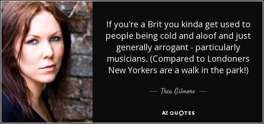 If you're a Brit you kinda get used to people being cold and aloof and just generally arrogant - particularly musicians. (Compared to Londoners New Yorkers are a walk in the park!) - Thea Gilmore