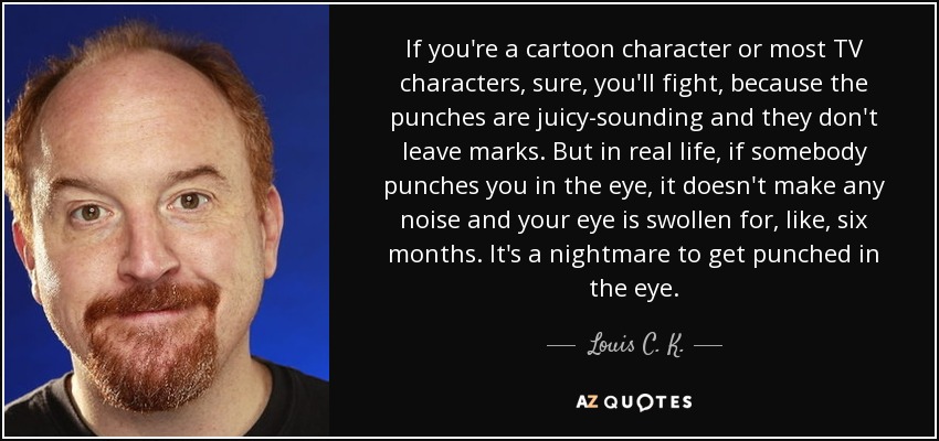 If you're a cartoon character or most TV characters, sure, you'll fight, because the punches are juicy-sounding and they don't leave marks. But in real life, if somebody punches you in the eye, it doesn't make any noise and your eye is swollen for, like, six months. It's a nightmare to get punched in the eye. - Louis C. K.