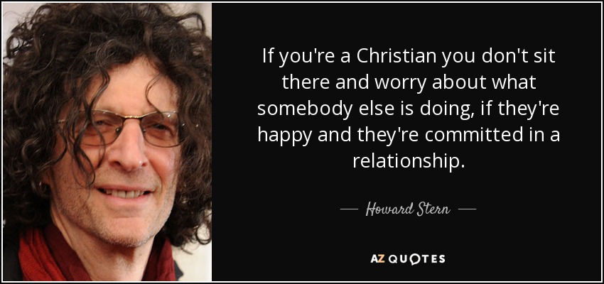If you're a Christian you don't sit there and worry about what somebody else is doing, if they're happy and they're committed in a relationship. - Howard Stern