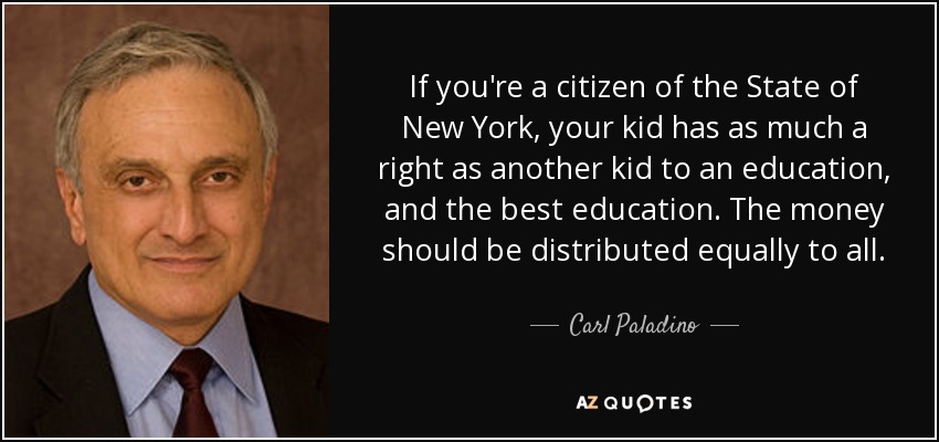 If you're a citizen of the State of New York, your kid has as much a right as another kid to an education, and the best education. The money should be distributed equally to all. - Carl Paladino