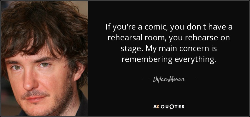 If you're a comic, you don't have a rehearsal room, you rehearse on stage. My main concern is remembering everything. - Dylan Moran