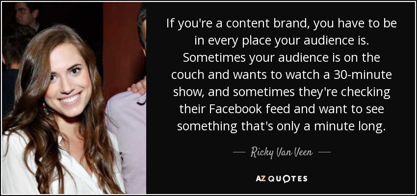 If you're a content brand, you have to be in every place your audience is. Sometimes your audience is on the couch and wants to watch a 30-minute show, and sometimes they're checking their Facebook feed and want to see something that's only a minute long. - Ricky Van Veen