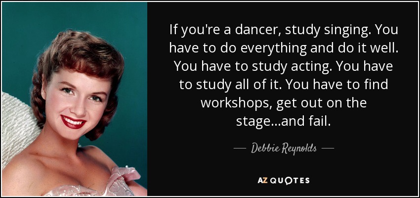 If you're a dancer, study singing. You have to do everything and do it well. You have to study acting. You have to study all of it. You have to find workshops, get out on the stage...and fail. - Debbie Reynolds