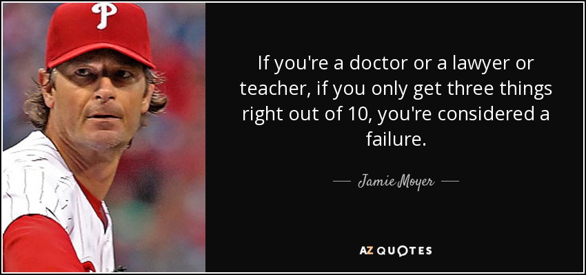 If you're a doctor or a lawyer or teacher, if you only get three things right out of 10, you're considered a failure. - Jamie Moyer