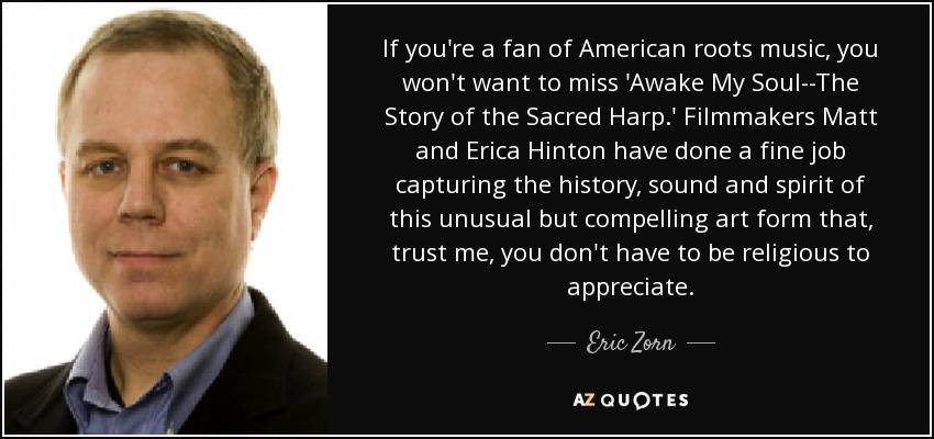 If you're a fan of American roots music, you won't want to miss 'Awake My Soul--The Story of the Sacred Harp.' Filmmakers Matt and Erica Hinton have done a fine job capturing the history, sound and spirit of this unusual but compelling art form that, trust me, you don't have to be religious to appreciate. - Eric Zorn