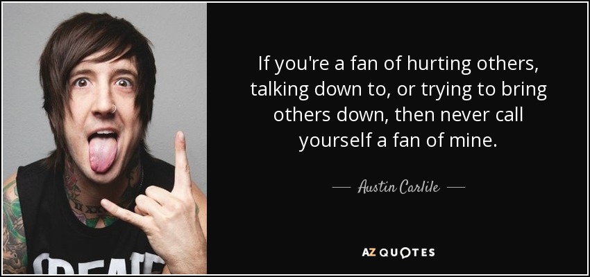 If you're a fan of hurting others, talking down to, or trying to bring others down, then never call yourself a fan of mine. - Austin Carlile