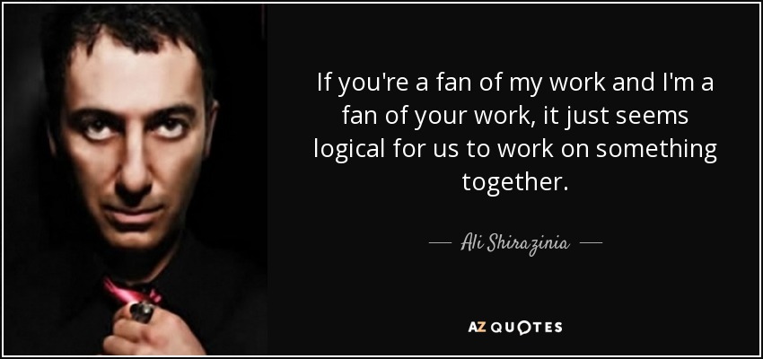 If you're a fan of my work and I'm a fan of your work, it just seems logical for us to work on something together. - Ali Shirazinia