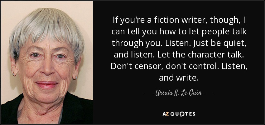 If you're a fiction writer, though, I can tell you how to let people talk through you. Listen. Just be quiet, and listen. Let the character talk. Don't censor, don't control. Listen, and write. - Ursula K. Le Guin