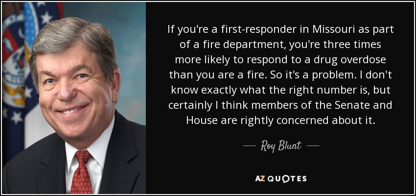 If you're a first-responder in Missouri as part of a fire department, you're three times more likely to respond to a drug overdose than you are a fire. So it's a problem. I don't know exactly what the right number is, but certainly I think members of the Senate and House are rightly concerned about it. - Roy Blunt