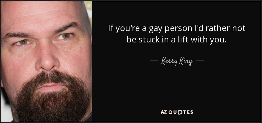 If you're a gay person I'd rather not be stuck in a lift with you. - Kerry King