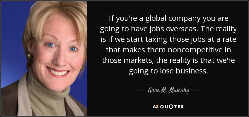 If you're a global company you are going to have jobs overseas. The reality is if we start taxing those jobs at a rate that makes them noncompetitive in those markets, the reality is that we're going to lose business. - Anne M. Mulcahy