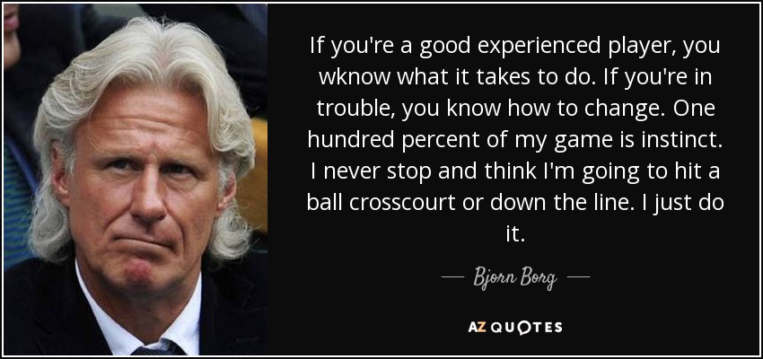 If you're a good experienced player, you wknow what it takes to do. If you're in trouble, you know how to change. One hundred percent of my game is instinct. I never stop and think I'm going to hit a ball crosscourt or down the line. I just do it. - Bjorn Borg
