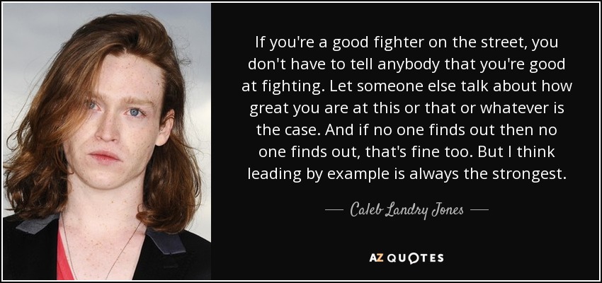 If you're a good fighter on the street, you don't have to tell anybody that you're good at fighting. Let someone else talk about how great you are at this or that or whatever is the case. And if no one finds out then no one finds out, that's fine too. But I think leading by example is always the strongest. - Caleb Landry Jones