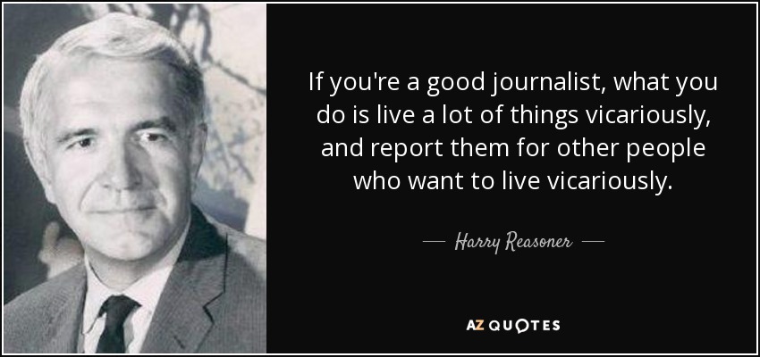 If you're a good journalist, what you do is live a lot of things vicariously, and report them for other people who want to live vicariously. - Harry Reasoner