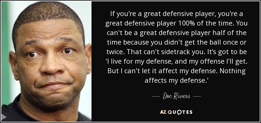If you're a great defensive player, you're a great defensive player 100% of the time. You can't be a great defensive player half of the time because you didn't get the ball once or twice. That can't sidetrack you. It's got to be 'I live for my defense, and my offense I'll get. But I can't let it affect my defense. Nothing affects my defense.' - Doc Rivers