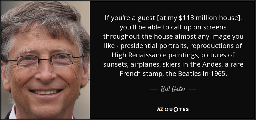 If you're a guest [at my $113 million house], you'll be able to call up on screens throughout the house almost any image you like - presidential portraits, reproductions of High Renaissance paintings, pictures of sunsets, airplanes, skiers in the Andes, a rare French stamp, the Beatles in 1965. - Bill Gates
